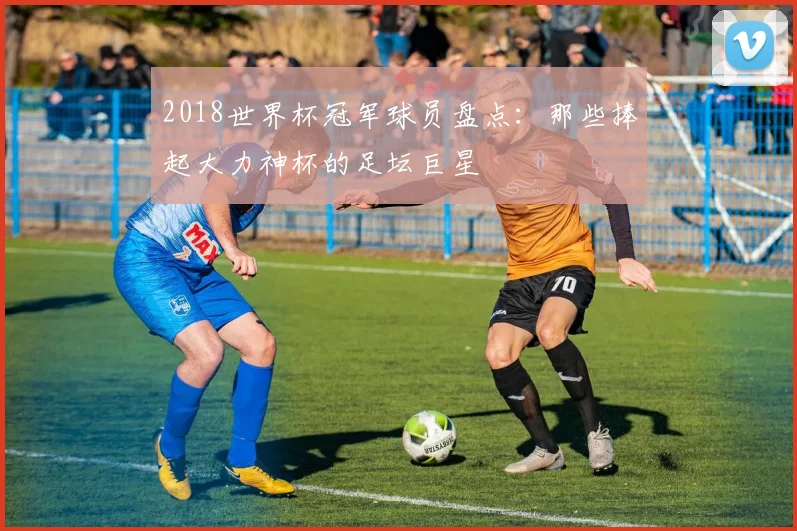 2018世界杯冠军球员盘点：那些捧起大力神杯的足坛巨星