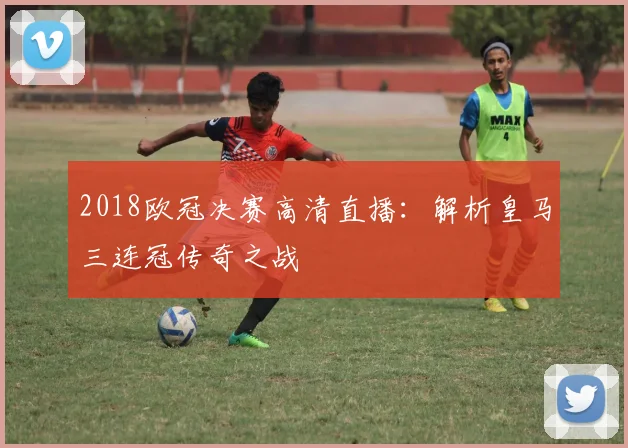 2018欧冠决赛高清直播：解析皇马三连冠传奇之战