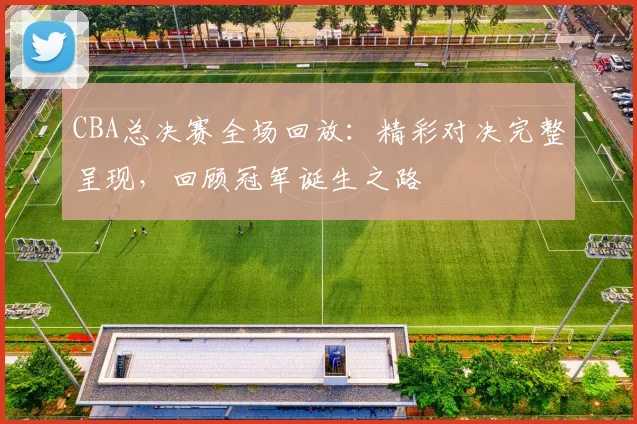 CBA总决赛全场回放：精彩对决完整呈现，回顾冠军诞生之路