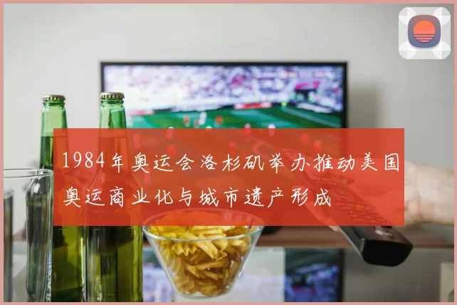 1984年奥运会洛杉矶举办推动美国奥运商业化与城市遗产形成