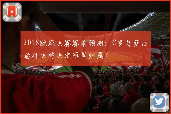 2018欧冠决赛赛前预测：C罗与萨拉赫对决将决定冠军归属？