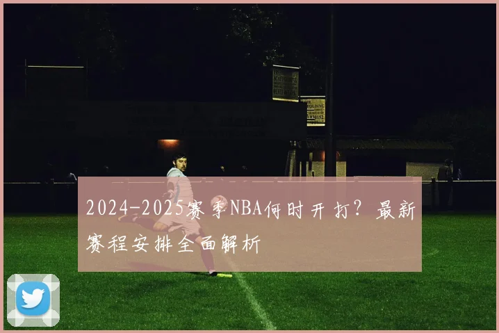 2024-2025赛季NBA何时开打？最新赛程安排全面解析