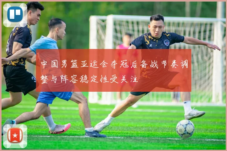 中国男篮亚运会夺冠后备战节奏调整与阵容稳定性受关注