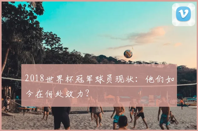 2018世界杯冠军球员现状：他们如今在何处效力？