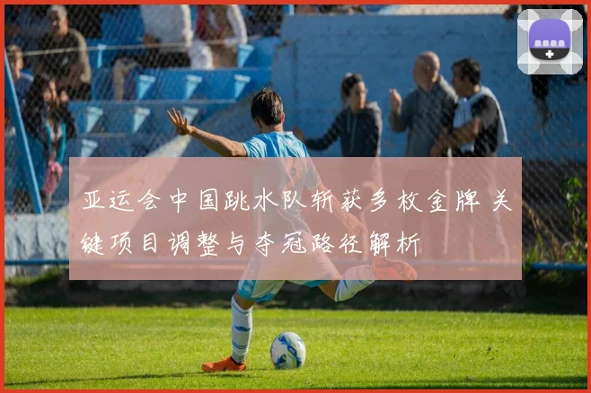 亚运会中国跳水队斩获多枚金牌 关键项目调整与夺冠路径解析