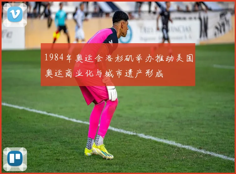1984年奥运会洛杉矶举办推动美国奥运商业化与城市遗产形成