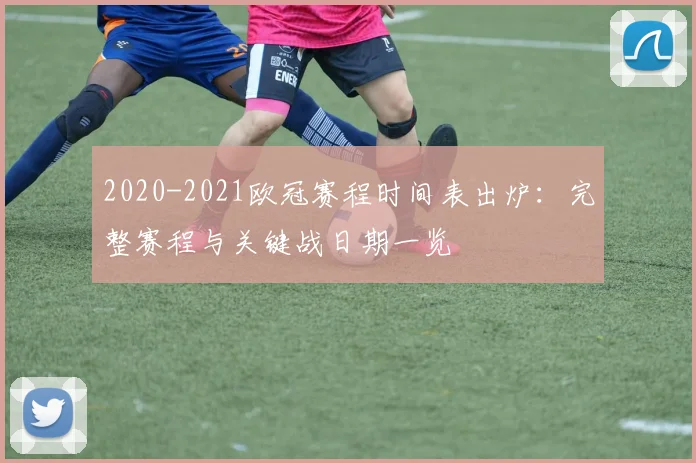 2020-2021欧冠赛程时间表出炉：完整赛程与关键战日期一览