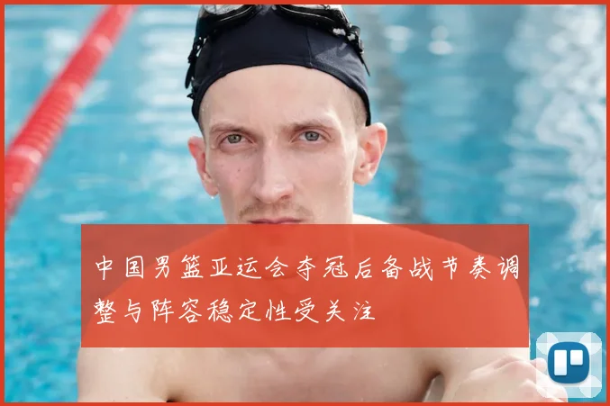 中国男篮亚运会夺冠后备战节奏调整与阵容稳定性受关注